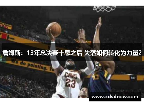 詹姆斯：13年总决赛十息之后 失落如何转化为力量？